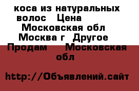 коса из натуральных волос › Цена ­ 1 700 - Московская обл., Москва г. Другое » Продам   . Московская обл.